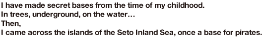 I have made secret bases from the time of my childhood. In trees, underground, on the water… Then, I came across the islands of the Seto Inland Sea, once a base for pirates.