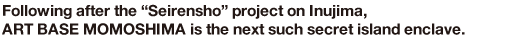 Following after the“Seirensho”project on Inujima, ART BASE MOMOSHIMA is the next such secret island enclave.