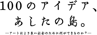 100のアイデア、あしたの島。ーアートはより良い社会のために何ができるのか？ー