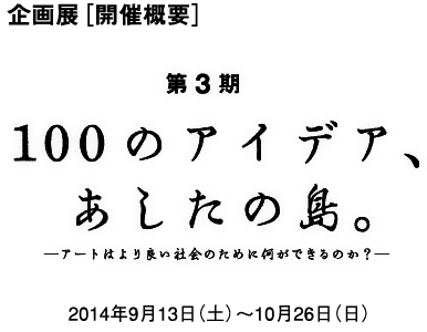 企画展［開催概要］100のアイデア、あしたの島ーアートはよりよい社会のために何が出来るのか？ー